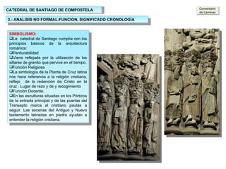 CATEDRAL DE SANTIAGO DE COMPOSTELA 3.- ANALISIS NO FORMAL:FUNCION, SIGNIFICADO CRONOLOGÍA SIMBOLISMO: La  catedral de Santiago cumplía con los principios básicos de la arquitectura románica: Perdurabilidad Viene reflejada por la utilización de los sillares de granito que pervive en el tiempo. Función Religiosa La simbología de la Planta de Cruz latina nos hace referencia a la religión cristiana, reflejo  de la redención de Cristo en la cruz . Lugar de rezo y de y recogimiento Función Docente. En las esculturas situadas en los Pórticos de la entrada principal y de las puertas del Transepto marca al cristiano pautas a seguir. Las escenas del Antiguo y Nuevo testamento labradas en piedra ayudan a entender la religión cristiana. Comentario de Láminas 