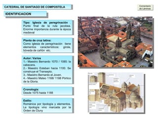 CATEDRAL DE SANTIAGO DE COMPOSTELA IDENTIFICACION Tipo: Iglesia de peregrinación  .  Punto final de la ruta jacobea. Enorme importancia durante la época medieval Puerta  de Platerías Fachada Sur Planta de cruz latina:  Como iglesia de peregrinación  tiene elementos característicos: girola, bóveda de cañón  etc. Autor: Varios  1.- Maestro Bernardo 1070 / 1085: la cabecera. 2.- Maestro Esteban hacia 1100. Se construye el Transepto. 3.- Maestro Bernardo el Joven. 4.- Maestro Mateo 1168/ 1188 Pórtico de la Gloria. Estilo: Románica por tipología y elementos. La tipología vino marcada por la Orden de Cluny Cronología: Desde 1075 hasta 1188 Comentario de Láminas 