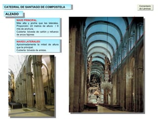 CATEDRAL DE SANTIAGO DE COMPOSTELA ALZADO NAVE PRINCIPAL  Más alta y ancha que las laterales. Proporción: 22 metros de altura  / 8 mts de anchura. Cubierta: bóveda de cañón y refuerzo de arcos fajones  NAVES LATERALES: Aproximadamente la mitad de altura que la principal. Cubierta: bóveda de aristas. Comentario de Láminas 