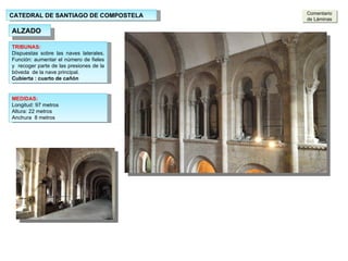 CATEDRAL DE SANTIAGO DE COMPOSTELA ALZADO MEDIDAS: Longitud: 97 metros  Altura: 22 metros Anchura  8 metros TRIBUNAS: Dispuestas sobre las naves laterales. Función: aumentar el número de fieles y  recoger parte de las presiones de la bóveda  de la nave principal. Cubierta : cuarto de cañón Comentario de Láminas 
