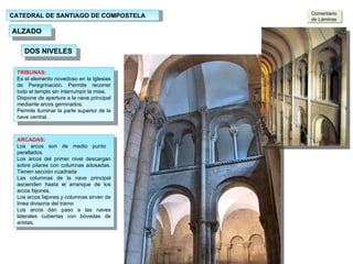 CATEDRAL DE SANTIAGO DE COMPOSTELA ALZADO ARCADAS: Los arcos son de medio punto  peraltados Los arcos del primer nivel descargan sobre pilares con columnas adosadas. Tienen sección cuadrada Las columnas de la nave principal ascienden hasta el arranque de los arcos fajones. Los arcos fajones y columnas sirven de línea divisoria del tramo Los arcos dan paso a las naves laterales cubiertas con bóvedas de aristas. TRIBUNAS: Es el elemento novedoso en la Iglesias de Peregrinación. Permite recorrer todo el templo sin interrumpir la misa. Dispone de apertura a la nave principal mediante arcos geminados. Permite iluminar la parte superior de la nave central. DOS NIVELES Comentario de Láminas 