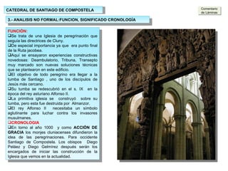 CATEDRAL DE SANTIAGO DE COMPOSTELA 3.- ANALISIS NO FORMAL:FUNCION, SIGNIFICADO CRONOLOGÍA ARCADAS: Los arcos son de medio punto  peraltados Los arcos del primer nivel descargan sobre pilares con columnas adosadas. Tienen sección cuadrada Las columnas de la nave principal ascienden hasta el arranque de los arcos fajones. Los arcos fajones y columnas sirven de línea divisoria del tramo Los arcos dan paso a las naves laterales cubiertas con bóvedas de aristas. FUNCIÓN: Se trata de una Iglesia de peregrinación que seguía las directrices de Cluny. De especial importancia ya que  era punto final de la Ruta jacobea. Aquí se ensayaron experiencias constructivas novedosas: Deambulatorio, Tribuna, Transepto muy marcado son nuevas soluciones técnicas que se plantearon en este edificio. El objetivo de todo peregrino era llegar a la tumba de Santiago , uno de los discípulos de Jesús más cercano. Su tumba se redescubrió en el s. IX  en la época del rey asturiano Alfonso II.  La primitiva iglesia se  construyó  sobre su tumba, pero esta fue destruida por  Almanzor. El rey Alfonso II  necesitaba un símbolo aglutinante para luchar contra los invasores musulmanes. CRONOLOGIA En torno al año 1000  y como  ACCIÓN DE GRACIA  los monjes cluniacenses difundieron la idea de las peregrinaciones. Para occidente Santiago de Compostela. Los obispos  Diego Peláez y Diego Gelmírez después serán los encargados de iniciar las construcción de la Iglesia que vemos en la actualidad. Comentario de Láminas 