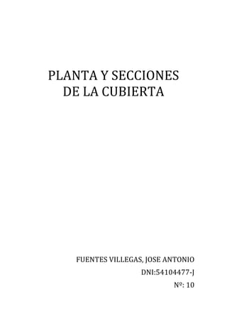  
	
  
PLANTA	
  Y	
  SECCIONES	
  	
  	
  	
  	
  
DE	
  LA	
  CUBIERTA	
  
	
  
	
  
	
  
	
  
	
  
	
  
	
  
	
  
FUENTES	
  VILLEGAS,	
  JOSE	
  ANTONIO	
  
DNI:54104477-­‐J	
  
Nº:	
  10	
  

 