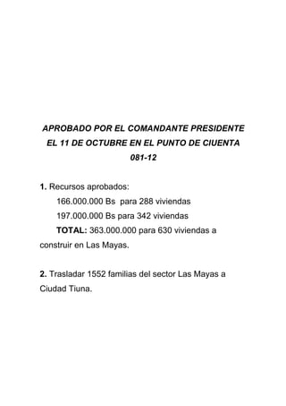 APROBADO POR EL COMANDANTE PRESIDENTE
 EL 11 DE OCTUBRE EN EL PUNTO DE CIUENTA
                          081-12


1. Recursos aprobados:
    166.000.000 Bs para 288 viviendas
    197.000.000 Bs para 342 viviendas
    TOTAL: 363.000.000 para 630 viviendas a
construir en Las Mayas.


2. Trasladar 1552 familias del sector Las Mayas a
Ciudad Tiuna.
 