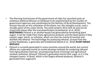 • The Planning Commission of the government of India has launched quite an
ambitious National Mission on biodiesel to be implemented by the number of
government agencies and coordinated by the Ministry of Rural Development. The
mission focuses on the cultivation of the physic nut, the Jatropha curcas, and a
shrubby plant of the castor family. The seed contains 30 to 42% oil and can be
mixed with diesel after the transesterification (Luterbacher et al.,2015).
BIOETHANOL Ethanol is an alcohol-based fuel generated by fermenting plant
sugars. It can be made from many agricultural products and the food wastes if they
contain sugar, starch, or cellulose, which can then be mainly fermented and
distilled into ethanol. The technology for producing ethanol, at least from the
certain feedstocks, is generally well established (Bond et al., 2010) PLANT-BASED
BIOFUELS
• Ethanol is currently generated in many countries around the world, but current
efforts are underway mainly to mainly develop methods for producing ethanol
from lignocellulosic biomass, encompassing forest trimmings and agricultural
residues (cellulosic ethanol). Ethanol is generated mainly from sugar, as it is the
cheapest means. In Brazil, which is the largest ethanol producer, ethanol is
generated from sugarcane.
 
