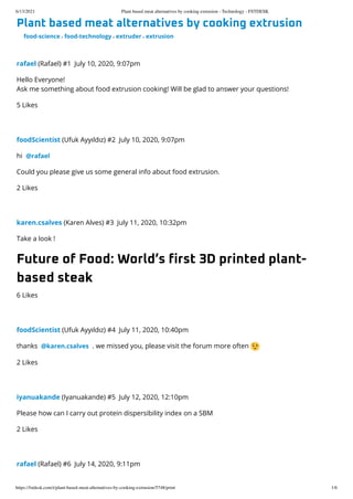 6/13/2021 Plant based meat alternatives by cooking extrusion - Technology - FSTDESK
https://fstdesk.com/t/plant-based-meat-alternatives-by-cooking-extrusion/5748/print 1/6
Plant based meat alternatives by cooking extrusion

food-science , food-technology , extruder , extrusion
rafael
(Rafael)
#1 July 10, 2020, 9:07pm
Hello Everyone!

Ask me something about food extrusion cooking! Will be glad to answer your questions!
5 Likes
foodScientist
(Ufuk Ayyıldız)
#2 July 10, 2020, 9:07pm
hi @rafael
Could you please give us some general info about food extrusion.
2 Likes
karen.csalves
(Karen Alves)
#3 July 11, 2020, 10:32pm
Take a look !
Future of Food: World’s first 3D printed plant-
based steak
6 Likes
foodScientist
(Ufuk Ayyıldız)
#4 July 11, 2020, 10:40pm
thanks @karen.csalves . we missed you, please visit the forum more often
2 Likes
iyanuakande
(Iyanuakande)
#5 July 12, 2020, 12:10pm
Please how can I carry out protein dispersibility index on a SBM
2 Likes
rafael
(Rafael)
#6 July 14, 2020, 9:11pm
 