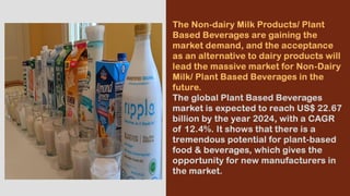 The Non-dairy Milk Products/ Plant
Based Beverages are gaining the
market demand, and the acceptance
as an alternative to dairy products will
lead the massive market for Non-Dairy
Milk/ Plant Based Beverages in the
future.
The global Plant Based Beverages
market is expected to reach US$ 22.67
billion by the year 2024, with a CAGR
of 12.4%. It shows that there is a
tremendous potential for plant-based
food & beverages, which gives the
opportunity for new manufacturers in
the market.