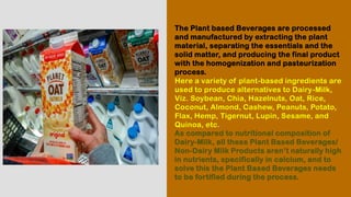 The Plant based Beverages are processed
and manufactured by extracting the plant
material, separating the essentials and the
solid matter, and producing the final product
with the homogenization and pasteurization
process.
Here a variety of plant-based ingredients are
used to produce alternatives to Dairy-Milk,
Viz. Soybean, Chia, Hazelnuts, Oat, Rice,
Coconut, Almond, Cashew, Peanuts, Potato,
Flax, Hemp, Tigernut, Lupin, Sesame, and
Quinoa, etc.
As compared to nutritional composition of
Dairy-Milk, all these Plant Based Beverages/
Non-Dairy Milk Products aren’t naturally high
in nutrients, specifically in calcium, and to
solve this the Plant Based Beverages needs
to be fortified during the process.