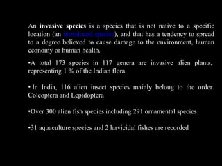 Alien species
An invasive species is a species that is not native to a specific
location (an introduced species), and that has a tendency to spread
to a degree believed to cause damage to the environment, human
economy or human health.
•A total 173 species in 117 genera are invasive alien plants,
representing 1 % of the Indian flora.
• In India, 116 alien insect species mainly belong to the order
Coleoptera and Lepidoptera
•Over 300 alien fish species including 291 ornamental species
•31 aquaculture species and 2 larvicidal fishes are recorded
 