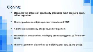 Cloning:
• Cloning is the process of genetically producing exact copy of a gene,
cell or organism
• Cloning produces multiple copies of recombinant DNA
• A clone is an exact copy of a gene, cell or organism
• Recombinant DNA involves modifying pre-existing genes to form new
genes
• The most common plasmids used in cloning are: pbr322 and puc18
 