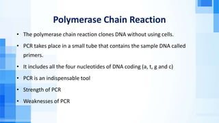 Polymerase Chain Reaction
• The polymerase chain reaction clones DNA without using cells.
• PCR takes place in a small tube that contains the sample DNA called
primers.
• It includes all the four nucleotides of DNA coding (a, t, g and c)
• PCR is an indispensable tool
• Strength of PCR
• Weaknesses of PCR
 