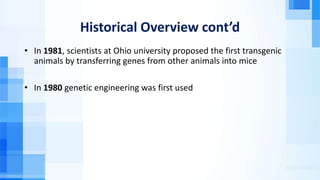 Historical Overview cont’d
• In 1981, scientists at Ohio university proposed the first transgenic
animals by transferring genes from other animals into mice
• In 1980 genetic engineering was first used
 