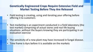 Genetically Engineered Crops Require Extensive Field and
Market Testing Before They Are Released
• Field testing is creating, using and iterating your offering before
offering it to customers
• Test marketing is an experiment conducted in a field laboratory (the
test market) comprising of actual stores and real life buying
situations ,without the buyers knowing they are participating in an
evaluation exercise
• The sensitivity of a new plant may have increased in fungal disease.
• Time frame is 6yrs before it is available on the markets
 