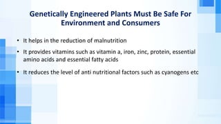 Genetically Engineered Plants Must Be Safe For
Environment and Consumers
• It helps in the reduction of malnutrition
• It provides vitamins such as vitamin a, iron, zinc, protein, essential
amino acids and essential fatty acids
• It reduces the level of anti nutritional factors such as cyanogens etc
 