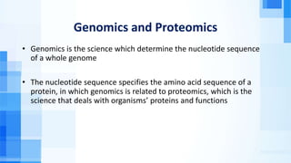 Genomics and Proteomics
• Genomics is the science which determine the nucleotide sequence
of a whole genome
• The nucleotide sequence specifies the amino acid sequence of a
protein, in which genomics is related to proteomics, which is the
science that deals with organisms’ proteins and functions
 