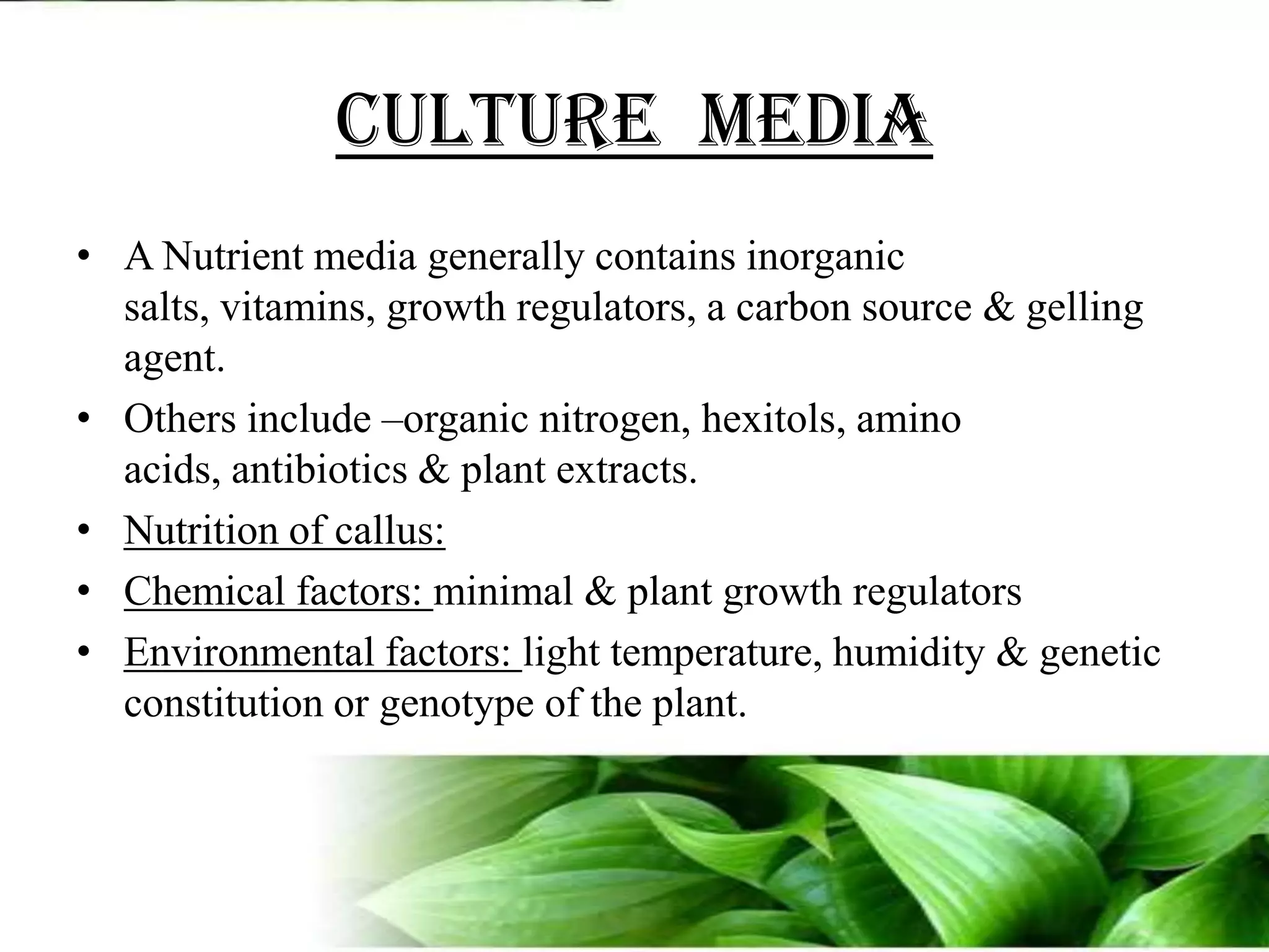 CULTURE  MEDIAA Nutrient media generally contains inorganic salts, vitamins, growth regulators, a carbon source & gelling agent.Others include –organic nitrogen, hexitols, amino acids, antibiotics & plant extracts.Nutrition of callus:Chemical factors: minimal & plant growth regulatorsEnvironmental factors: light temperature, humidity & genetic constitution or genotype of the plant.