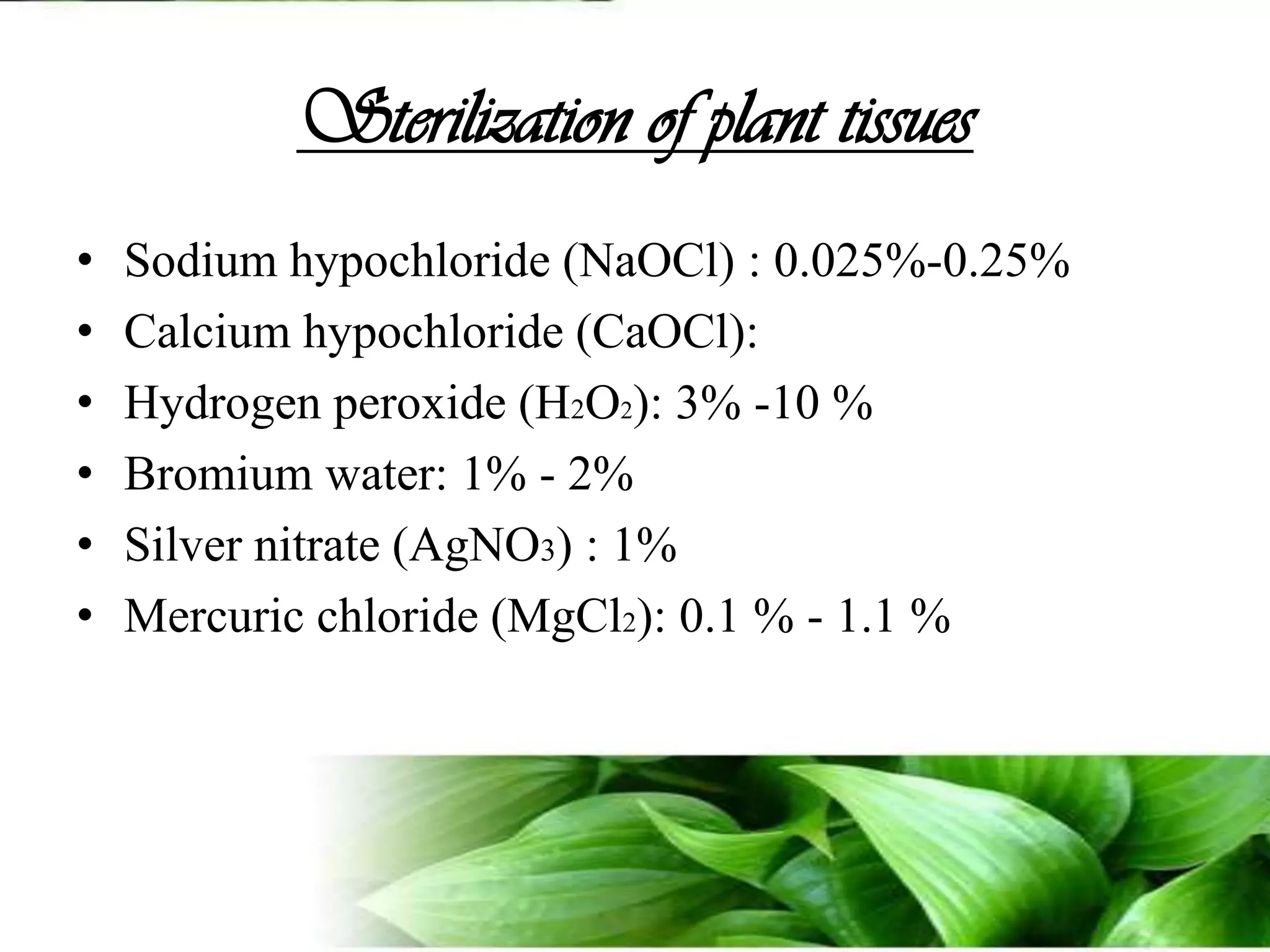 Sterilization of plant tissuesSodium hypochloride (NaOCl) : 0.025%-0.25%Calcium hypochloride (CaOCl): Hydrogen peroxide (H2O2): 3% -10 %Bromium water: 1% - 2%Silver nitrate (AgNO3) : 1%Mercuric chloride (MgCl2): 0.1 % - 1.1 %