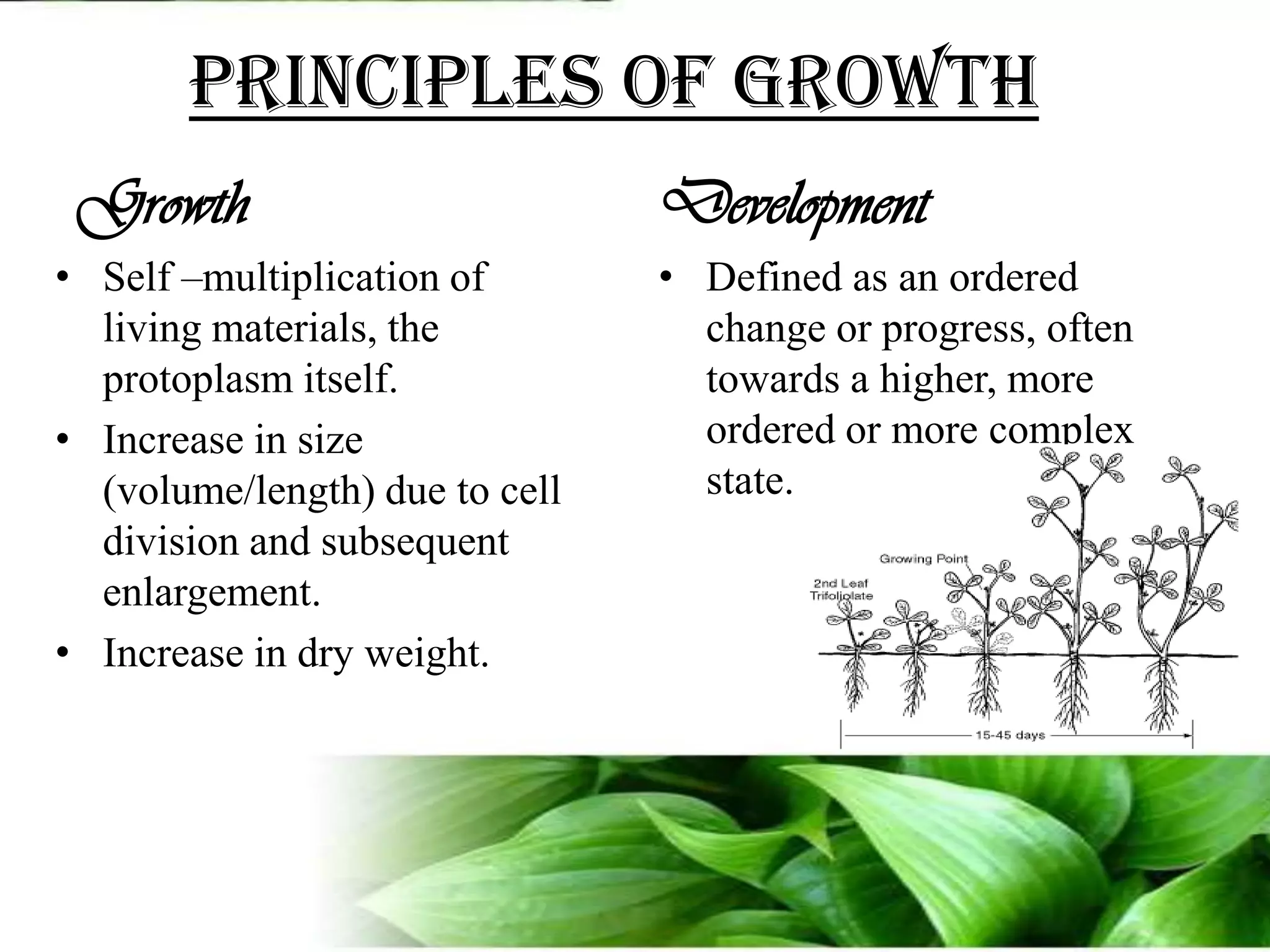 Principles of growthGrowthSelf –multiplication of living materials, the protoplasm itself.Increase in size (volume/length) due to cell division and subsequent enlargement.Increase in dry weight.DevelopmentDefined as an ordered change or progress, often towards a higher, more ordered or more complex state.