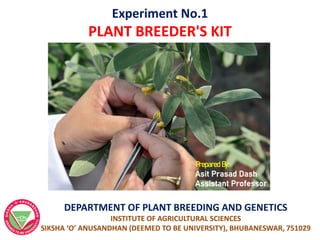 Experiment No.1
PLANT BREEDER'S KIT
Prepared By:
Asit Prasad Dash
Assistant Professor
DEPARTMENT OF PLANT BREEDING AND GENETICS
INSTITUTE OF AGRICULTURAL SCIENCES
SIKSHA ‘O’ ANUSANDHAN (DEEMED TO BE UNIVERSITY), BHUBANESWAR, 751029
 
