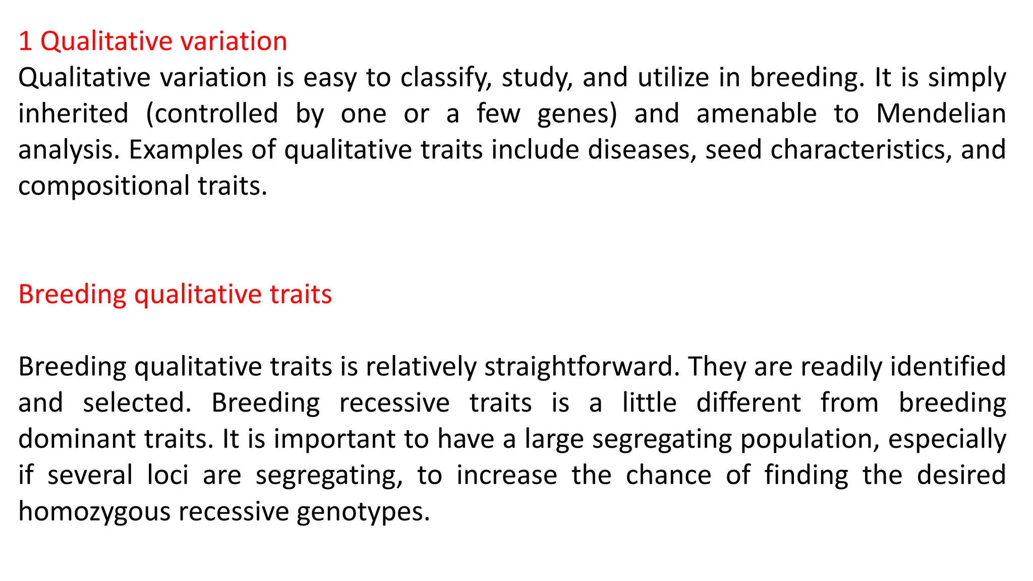 1 Qualitative variation
Qualitative variation is easy to classify, study, and utilize in breeding. It is simply
inherited (controlled by one or a few genes) and amenable to Mendelian
analysis. Examples of qualitative traits include diseases, seed characteristics, and
compositional traits.
Breeding qualitative traits
Breeding qualitative traits is relatively straightforward. They are readily identified
and selected. Breeding recessive traits is a little different from breeding
dominant traits. It is important to have a large segregating population, especially
if several loci are segregating, to increase the chance of finding the desired
homozygous recessive genotypes.
 