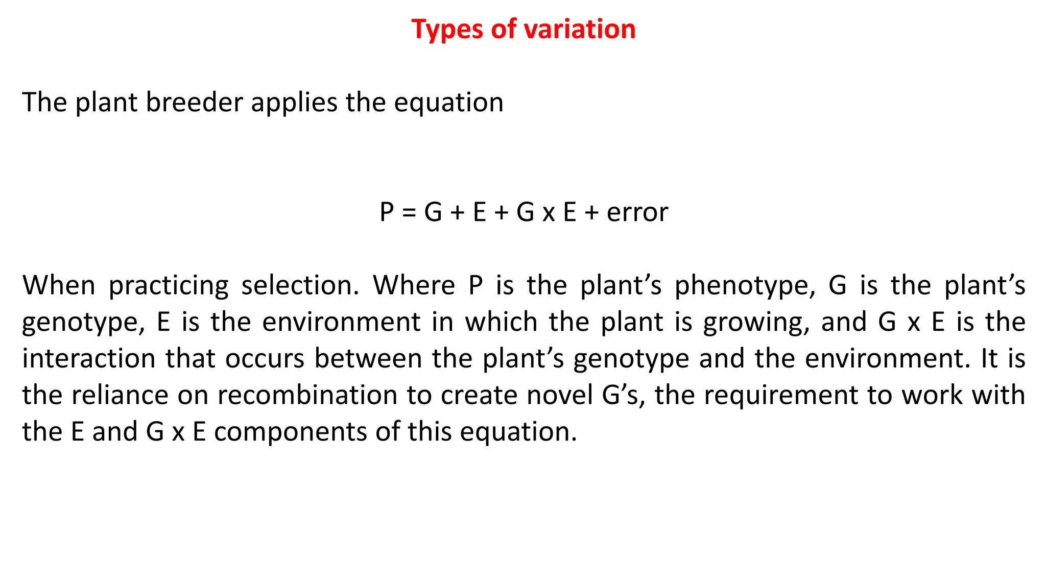 Types of variation
The plant breeder applies the equation
P = G + E + G x E + error
When practicing selection. Where P is the plant’s phenotype, G is the plant’s
genotype, E is the environment in which the plant is growing, and G x E is the
interaction that occurs between the plant’s genotype and the environment. It is
the reliance on recombination to create novel G’s, the requirement to work with
the E and G x E components of this equation.
 