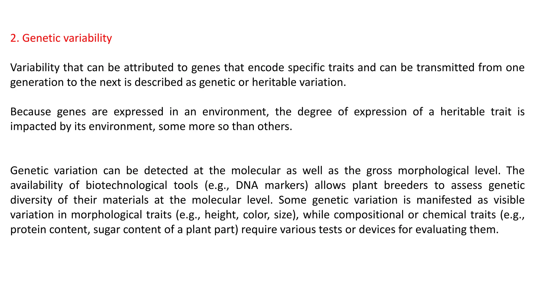 2. Genetic variability
Variability that can be attributed to genes that encode specific traits and can be transmitted from one
generation to the next is described as genetic or heritable variation.
Because genes are expressed in an environment, the degree of expression of a heritable trait is
impacted by its environment, some more so than others.
Genetic variation can be detected at the molecular as well as the gross morphological level. The
availability of biotechnological tools (e.g., DNA markers) allows plant breeders to assess genetic
diversity of their materials at the molecular level. Some genetic variation is manifested as visible
variation in morphological traits (e.g., height, color, size), while compositional or chemical traits (e.g.,
protein content, sugar content of a plant part) require various tests or devices for evaluating them.
 