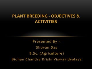 Presented By –
Shovan Das
B.Sc. (Agriculture)
Bidhan Chandra Krishi Viswavidyalaya
PLANT BREEDING - OBJECTIVES &
ACTIVITIES
 