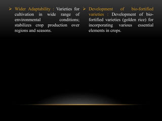  Wider Adaptability : Varieties for
cultivation in wide range of
environmental conditions;
stabilizes crop production over
regions and seasons.
 Development of bio-fortified
varieties : Development of bio-
fortified varieties (golden rice) for
incorporating various essential
elements in crops.
 