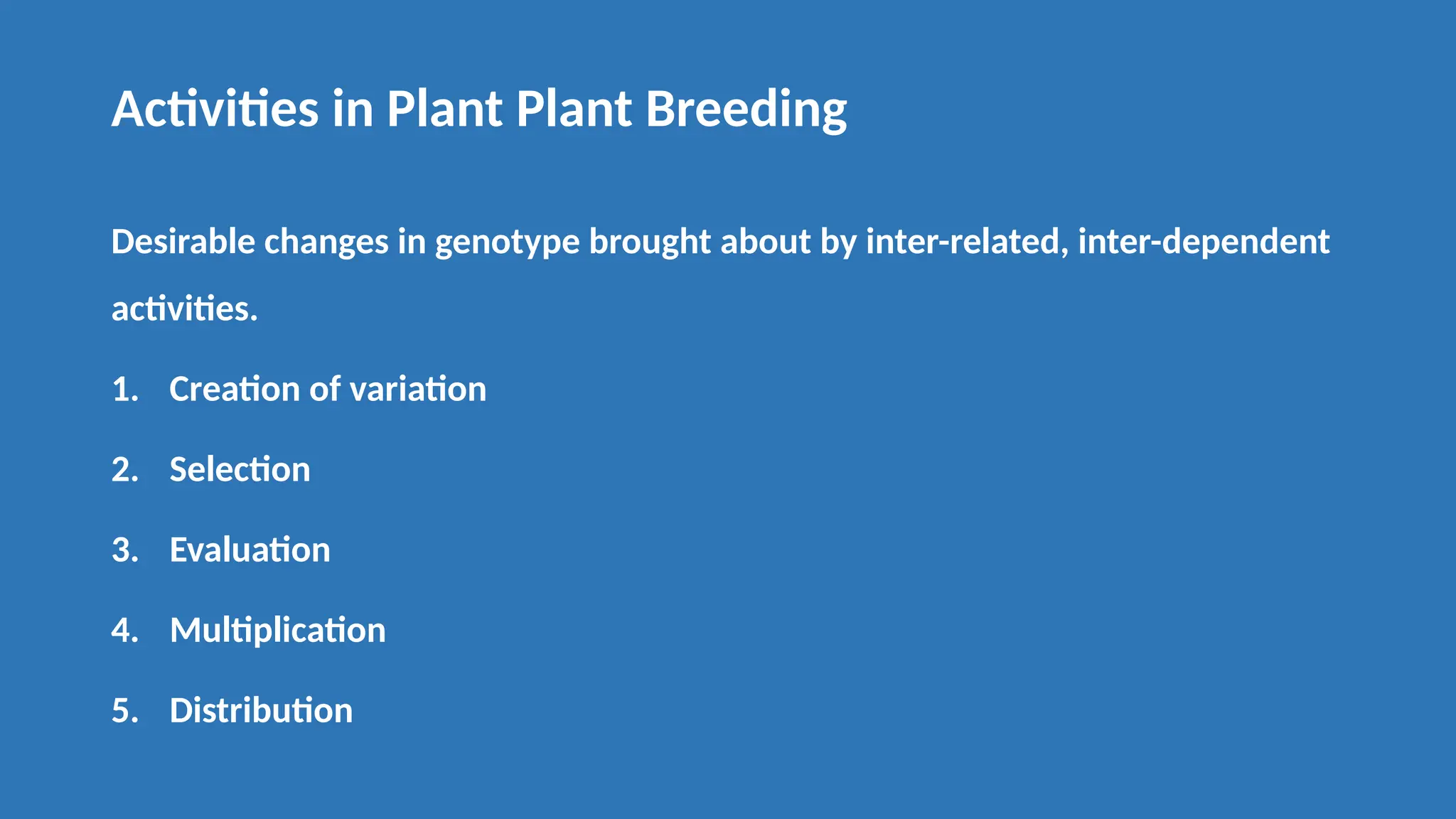 Activities in Plant Plant Breeding
Desirable changes in genotype brought about by inter-related, inter-dependent
activities.
1. Creation of variation
2. Selection
3. Evaluation
4. Multiplication
5. Distribution