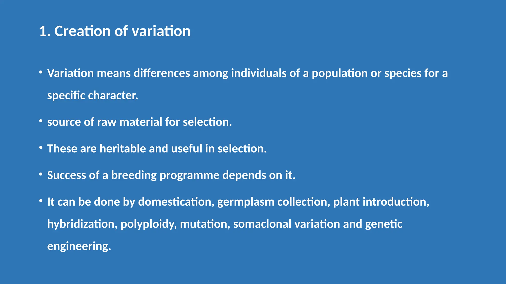 1. Creation of variation
• Variation means differences among individuals of a population or species for a
specific character.
• source of raw material for selection.
• These are heritable and useful in selection.
• Success of a breeding programme depends on it.
• It can be done by domestication, germplasm collection, plant introduction,
hybridization, polyploidy, mutation, somaclonal variation and genetic
engineering.