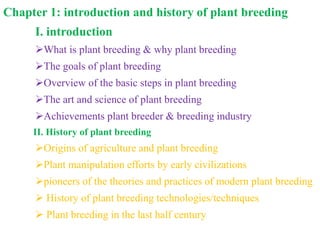 Chapter 1: introduction and history of plant breeding
I. introduction
What is plant breeding & why plant breeding
The goals of plant breeding
Overview of the basic steps in plant breeding
The art and science of plant breeding
Achievements plant breeder & breeding industry
II. History of plant breeding
Origins of agriculture and plant breeding
Plant manipulation efforts by early civilizations
pioneers of the theories and practices of modern plant breeding
 History of plant breeding technologies/techniques
 Plant breeding in the last half century
 