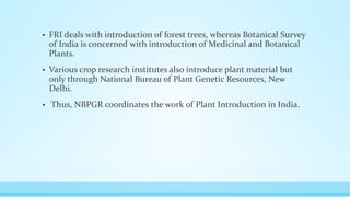 • FRI deals with introduction of forest trees, whereas Botanical Survey
of India is concerned with introduction of Medicinal and Botanical
Plants.
• Various crop research institutes also introduce plant material but
only through National Bureau of Plant Genetic Resources, New
Delhi.
• Thus, NBPGR coordinates the work of Plant Introduction in India.
 