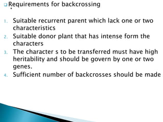  Requirements for backcrossing
1. Suitable recurrent parent which lack one or two
characteristics
2. Suitable donor plant that has intense form the
characters
3. The character s to be transferred must have high
heritability and should be govern by one or two
genes.
4. Sufficient number of backcrosses should be made
 