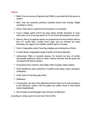 CHILLI
 Habit: Casicum annnum (Capsicum and Chilli) is a perennial herb but grown as
annual.
 Root: Tap root numerous profusely branched lateral roots develop. Height
extending to 1 meter.
 Shoots: Main shoot is radial but lateral branches are cincinnate.
 Leaves: Simple, petiole 0.5-2.5 cm long, lamina broadly lanceolate to ovate,
entire, thin, 1.5 to 12 cm long and 0.5 to 7.5 cm broad, tip acuminate, base acute.
 Flowers: Flower of capsicum species are pentamerous but large fruited cultivars
have 5-7 corolla lobes. Usually borne singly and are terminal but dueto
branching they appear to be auxillary, pedicels upto 1.5 cm long.
 Calyx: Campanulate, about 2 mm long enlaging and enclosing base of fruits.
 Corolla: Rotate, companulate, deeply 5-partile, 8-15 mm in diameter.
 Androecium: White or greenish stamens, 5-6 inserted nea base of corolla.
Occasionally anthersare yellow in colour. Stamens alternate with the petals and
correspond with them in number.
 Gynoecium: Ovary superior, style simple, white or purple, stigma capitate.
 Fruit: Indehiscent, many seeded bery. Variable in size, shape, colour, and degree
of pungency.
 Seeds: Seeds 3-5 mm long, pale yellow.
 Pollination:
 Crossing time: any time of day light hours but best times are in early morning or
in late afternoon. Anthers with two pollen sacs, pollen release is from lateral
sutures longitudinally.
 Out crossing: less in bell pepper types and more in chilli types.
According to various reports it varies from 7.62 to 36.8%.
 