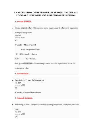 7. CALCULATION OF HETEROSIS , HETEROBELTIONSIS AND
STANDARD HETEROSIS AND INBREEDING DEPRESSION.
1. Average heterosis:
 It is the heterosis where F1 is superior to mid parent value. In otherwords superior to
average of two parents.
F1 - MP
--------- x 100
MP
Where F1 = Mean of hybrid
MP = Mid parental value.
(P1 + P2) where P1 = Parent 1
MP = ---------- P2 = Parent 2
This type of heterosis is of no use in agriculture since the superiority is below the
better parent value
2. Heterobeltiosis:
 Superiority of F1 over the better parent.
F1 - BP
--------- x 100
BP
Where BP = Mean of Better Parent.
3. Economic heterosis:
 Superiority of the F1 compared to the high yielding commercial variety in a particular
crop.
F1 - CV
--------- x 100
CV
 