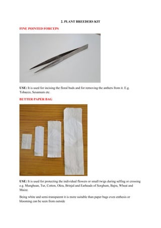 2. PLANT BREEDERS KIT
FINE POINTED FORCEPS
USE: It is used for incising the floral buds and for removing the anthers from it. E.g.
Tobacco, Sesamum etc.
BUTTER PAPER BAG
USE: It is used for protecting the individual flowers or small twigs during selfing or crossing
e.g. Mungbean, Tur, Cotton, Okra, Brinjal and Earheads of Sorghum, Bajra, Wheat and
Maize.
Being white and semi-transparent it is more suitable than paper bags even enthesis or
blooming can be seen from outside
 