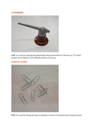 AUTOMIZER
USE: It is used for spraying the gametocides during emasculation of flowers e.g. 57% ethyl
alcohol can be filled in it for killing the pollens of Lucerne.
U-PINS(U- CLIPS)
USE: It is used for fasting the bags on earheads or flowers to keep the bag in proper position.
 