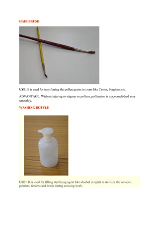 HAIR BRUSH
USE: It is used for transferring the pollen grains in crops like Castor, Sorghum etc.
ADVANTAGE: Without injuring to stigmas or pollens, pollination is a accomplished very
smoothly.
WASHING BOTTLE
USE : It is used for filling sterilizing agent like alcohol or spirit to sterilize the scissors,
pointers, forceps and brush during crossing work.
 