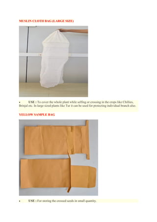 MUSLIN CLOTH BAG (LARGE SIZE)
 USE : To cover the whole plant while selfing or crossing in the crops like Chillies,
Brinjal etc. In large sized plants like Tur it can be used for protecting individual branch also.
YELLOW SAMPLE BAG
 USE : For storing the crossed seeds in small quantity.
 