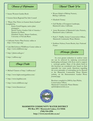 Sources of Information                                Special Thank You

• Sunset Western Garden Book                       • Wayne Hinkel of Bishop Nursery,
                                                     Bishop, California
• Eastern Sierra Regional Fire Safe Council
                                                   • Elizabeth Tenney
• “Plants That Thrive in Eastern Sierra Gardens”
Compiled by:                                       • Gail Mueller of Evergreen Landscape,
       Karen Ferrell-Ingram, native plant            Mammoth Lakes, California
       propagator
       Sherryl Taylor, Garden Club of America /    • Jenny Bouwman of Mammoth Lakes Nursery,
       Partners for Plants                           Mammoth Lakes, California
       Elizabeth Tenney, Master Gardener,
       University of Nevada-Reno                   • Paula Y. Padilla, former Conservation Officer,
                                                     Mammoth Community Water District
• California Native Plant Society online at
  http://www.cnps.org/                             • Kathleen Nelson, Forest Bonist, Inyo National
                                                     Forest
• Lady Bird Johnson Wildflower Center online at
  http://www.wildflower.org/

• http://plants.usda.gov/                                      Xeriscape Gardens
• http://calflora.org/                                  An even greater reduction in outdoor water
                                                   use can be achieved by replacing conventional
                                                   landscaping techniques with those used to support
              Image Credits                        a xeriscape garden. Many of the plants listed in
                                                   this brochure are considered xeric, based on their
                                                   especially low water needs. Questions regarding
• Michael Charters of http://calflora.net/         the seven principles of xeriscaping can be directed
                                                   to the Mammoth Communtity Water District
• http://www.highcountrygardens.com/               website, on the Demonstation Garden Photo
                                                   Journal page.
• http://www.laspilitas.com
                                                   Brochure compiled in 2008 by Sara Pfeifer,
• http://www.wildflower.org/                       Conservation Officer,
                                                   Mammoth Community Water District
• http://www.bluestem.ca/                          spfeifer@mcwd.dst.ca.us




                         MAMMOTH COMMUNITY WATER DISTRICT
                            PO Box 597/ Mammoth Lakes, CA 93546
                                        (760) 934-2596
                                http://www.mcwd.dst.ca.us/
 