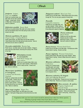 Shrubs

Juniperus Juniper,                                                                Polygonum aubrerti Silver Lace Vine
most, not conferta                                                                Prefers full sun and little water. White flowers bloom from spring
Prefer sun to partial shade, very                                                 through fall. This vine can grow upwards of twenty feet.
little water and are deer resistant.
Foliage is green-grey. Grows
to fifteen feet. Choose species
                                                                                  Potentilla
native to California.                                                             Cinquefoil, numerous
                                                                                  Prefer full sun very little water, and
                                                                                  are deer resistant. White, yellow or
Kolkwitzia amabilis Beauty Bush                                                   pink flowers bloom all summer. Grow
Prefers sun to partial shade, little water and is deer resistant.                 to four feet and is native to California.
Pink and red flowers bloom from late spring to early summer.
Grows to ten feet.
                                                                                                                  Prunus andersonii
                                                                                                                  Desert Peach
Mahonia aquifolium, M. repens                                                                                     Prefers sun and very little water.
Oregon Grape , Creeping Barberry                                                                                  Flowers are pink or white,
Prefer partial shade, very little water and are deer resistant.                                                   Blooming in spring. Grows to six
Yellow flowers bloom from late spring to early summer. Grow to                                                    feet and is native to California.
three feet and are native to California.

Pervoskia atriplicifolia Russian Sage                                             Prunus besseyi Western Sand Cherry
Prefer full sun, very little water and are deer resistant. Foliage is             Prefers full sun and little to very little water. Inconspicuous white
silver with blue-violet flowers, blooming from spring to fall. Grows              flowers bloom in spring. Grows to six feet.
to four feet.

                                                                                  Prunus virginiana Western Chokecherry
                         Philadelphus lewisii,                                    Prefers partial shade, little water and is deer resistant. White
                         P. microphyllus                                          flowers bloom in spring. Grows to fifteen feet and is native to
                          Wild Mock Orange and                                    California.
                          other natives
                          Prefers sun to partial shade, little to very            Rhamnus californica
                          little and is deer resistant. White flowers             Coffeeberry
                          bloom in early summer. Grows to six                     Prefers sun to partial shade,
feet. Native to California.                                                       very little water, and is deer
                                                                                  resistant. Grows to eight feet
Physocarpus opulifolius,                                                          and is native to California. This
                                                                                  is an evergreen shrub.
P. monogynus
Common and Mountain
Ninebark                                                                          Rhamnus cathartica, R. frangula
Prefer sun, partial shade and shade                                               Alder and Tallhedge Buckthorn
and little water. Flowers can be                                                  Prefer full sun and little water. Flowers are very inconspicuous.
white, pink, orange or red and                                                    Grow to fifteen feet. Rhamnus is invasive in some areas.
bloom in early summer. Grows to
five feet tall and from six to ten feet                                                                       Rhus aromatic , R. typhina
wide. Native to California.                                                                                   Fragrant, Staghorn and
                                                                                                              Smooth Sumac
Pinus mugo mughus Mugho Pine                                                                                  Prefer full sun, little water and are deer
Prefers sun to partial shade, very little water and is deer                                                   resistant. Yellow and red flowers
resistant. Dark green foliage grows to three feet tall and six feet                                           bloom in late spring. Grows to five
wide.                                                                                                         feet.

                   Vegetation with very low water needs should be planted near other less-thirsty species.
                                    Planting in groups makes them more likely to thrive
                            than vegetation that has been planted randomly around a landscape.
 