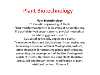 Plant Biotechnology
Plant Biotechnology
3.1 Genetic engineering of Plants
Plant transformation with Ti plasmids of A.tumefaciens,
Ti plasmid derived vector systems, physical methods of
transferring genes to plants.
3.2Uses of genetically engineered plants:
To overcome Biotic and abiotic stress: Insect resistance:
Increasing expression of the B.thuringiensis protoxin,
other strategies for protecting plants against insects,
preventing the development of Bacillus thuringeinsis
resistant insects, Herbicide resistant plants Oxidative
stress, Salt and drought stress, Modification of plant
nutritional content: Vitamin A
 