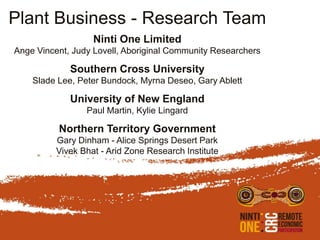 Plant Business - Research Team
                   Ninti One Limited
Ange Vincent, Judy Lovell, Aboriginal Community Researchers

             Southern Cross University
    Slade Lee, Peter Bundock, Myrna Deseo, Gary Ablett

             University of New England
                 Paul Martin, Kylie Lingard

          Northern Territory Government
          Gary Dinham - Alice Springs Desert Park
          Vivek Bhat - Arid Zone Research Institute
 