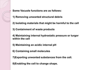    Some Vacuole functions are as follows:

    1) Removing unwanted structural debris

    2) Isolating materials that might be harmful to the cell

    3) Containment of waste products

    4) Maintaining internal hydrostatic pressure or turgor
    within the cell

    5) Maintaining an acidic internal pH

    6) Containing small molecules

    7)Exporting unwanted substances from the cell.

    8)Enabling the cell to change shape.
 