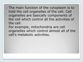    The main function of the cytoplasm is to
    hold the cell organelles of the cell. Cell
    organelles are basically components of
    the cell which control all the activities of
    the cell.
    For example, mitochondria are cell
    organelles which control almost all of the
    cell's metabolic activities.
 