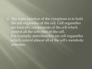    The main function of the cytoplasm is to hold
    the cell organelles of the cell. Cell organelles
    are basically components of the cell which
    control all the activities of the cell.
    For example, mitochondria are cell organelles
    which control almost all of the cell's metabolic
    activities.
 