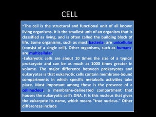 CELL
-The cell is the structural and functional unit of all known
living organisms. It is the smallest unit of an organism that is
classified as living, and is often called the building block of
life. Some organisms, such as most bacteria, are unicellular
(consist of a single cell). Other organisms, such as humans,
are multicellular.
-Eukaryotic cells are about 10 times the size of a typical
prokaryote and can be as much as 1000 times greater in
volume. The major difference between prokaryotes and
eukaryotes is that eukaryotic cells contain membrane-bound
compartments in which specific metabolic activities take
place. Most important among these is the presence of a
cell nucleus, a membrane-delineated compartment that
houses the eukaryotic cell's DNA. It is this nucleus that gives
the eukaryote its name, which means "true nucleus." Other
differences include
 