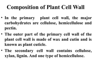 Composition of Plant Cell Wall
• In the primary plant cell wall, the major
carbohydrates are cellulose, hemicellulose and
pectin.
• The outer part of the primary cell wall of the
plant cell wall is made of wax and cutin and is
known as plant cuticle.
• The secondary cell wall contains cellulose,
xylan, lignin. And one type of hemicellulose.
 