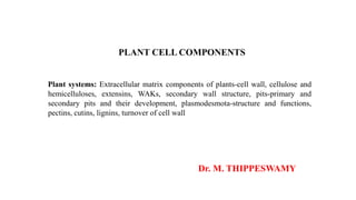 PLANT CELL COMPONENTS
Plant systems: Extracellular matrix components of plants-cell wall, cellulose and
hemicelluloses, extensins, WAKs, secondary wall structure, pits-primary and
secondary pits and their development, plasmodesmota-structure and functions,
pectins, cutins, lignins, turnover of cell wall
Dr. M. THIPPESWAMY
 