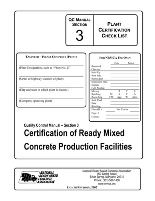 QC MANUAL
                                              SECTION                   PLANT

                                               3
                                                                 CERTIFICATION
                                                                  CHECK LIST



     ENGINEER – PLEASE COMPLETE (PRINT)                          FOR NRMCA USE ONLY
                                                                                Date          Initial
                                                           Received
(Plant Designation, such as “Plant No. 2)”                 Checked
                                                           Held Up
                                                           New Info.
(Street or highway location of plant)                      Rechecked
                                                           Inspection Date
                                                           Expires
                                                           Cert. Mailed
(City and state in which plant is located)                 Mixing                  T    C          S
                                                           Batching        M       S    P          A
                                                           Recording       CM     Agg   W         Adm
(Company operating plant)                                  Amt. Paid
                                                           Date
                                                           Wording
                                                           Plant ID #            No. Trucks
                                                           Engr. #
                                                           Contact


    Quality Control Manual – Section 3

    Certification of Ready Mixed
    Concrete Production Facilities

                                                  National Ready Mixed Concrete Association
                                                               900 Spring Street
                                                        Silver Spring, Maryland 20910
                                                            Phone: (301) 587-1400
                                                                www.nrmca.org
                                        EIGHTH REVISION, 2002
 